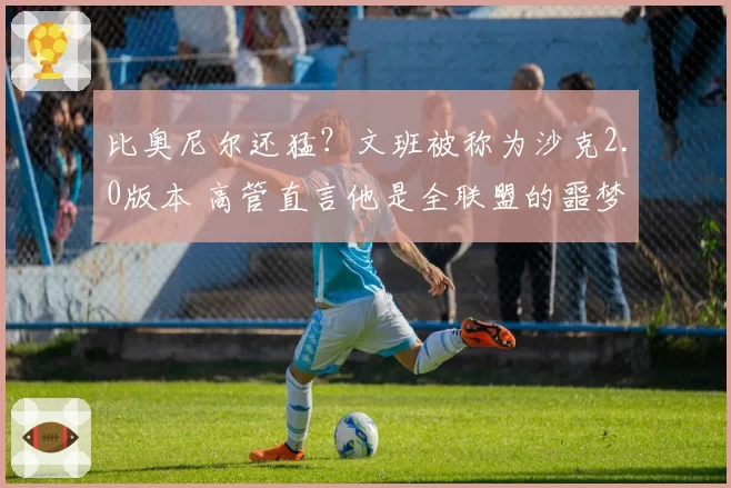 比奥尼尔还猛？文班被称为沙克2.0版本 高管直言他是全联盟的噩梦