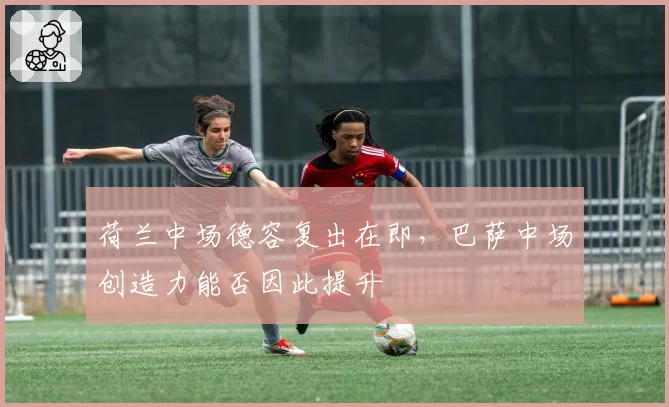 荷兰中场德容复出在即，巴萨中场创造力能否因此提升