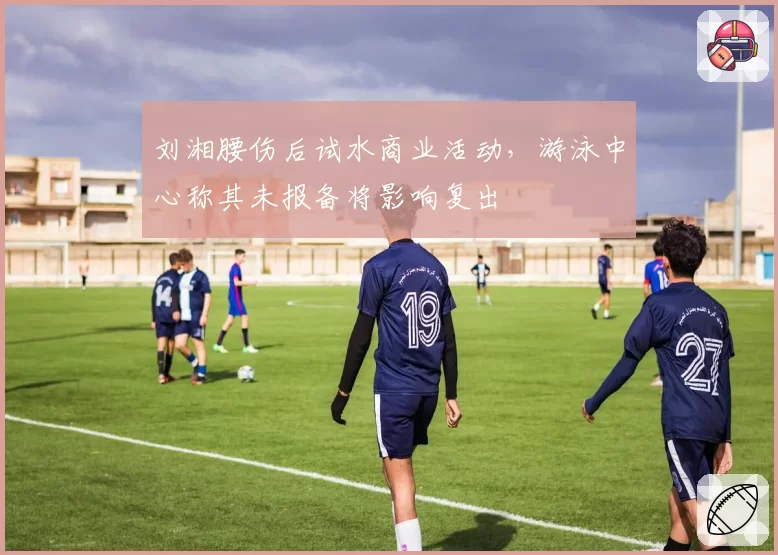 刘湘腰伤后试水商业活动，游泳中心称其未报备将影响复出