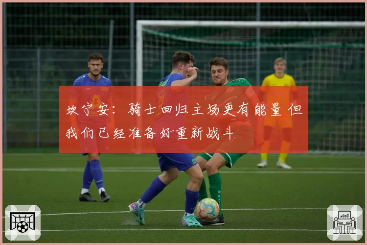 坎宁安：骑士回归主场更有能量 但我们已经准备好重新战斗