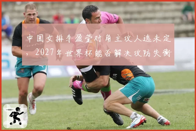 中国女排李盈莹对角主攻人选未定，2027年世界杯能否解决攻防失衡？