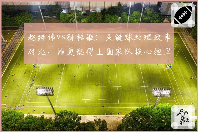 赵继伟vs孙铭徽：关键球处理效率对比，谁更配得上国家队核心控卫
