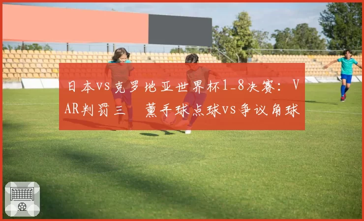 日本vs克罗地亚世界杯1_8决赛：VAR判罚三笘薰手球点球vs争议角球未判的尺度差异